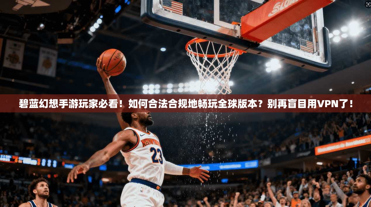 碧蓝幻想手游玩家必看!如何合法合规地畅玩全球版本?别再盲目用VPN了!