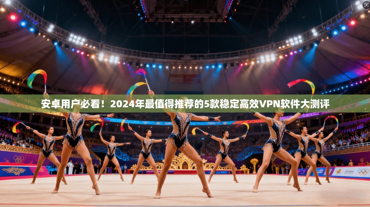 安卓用户必看！2024年最值得推荐的5款稳定高效VPN软件大测评