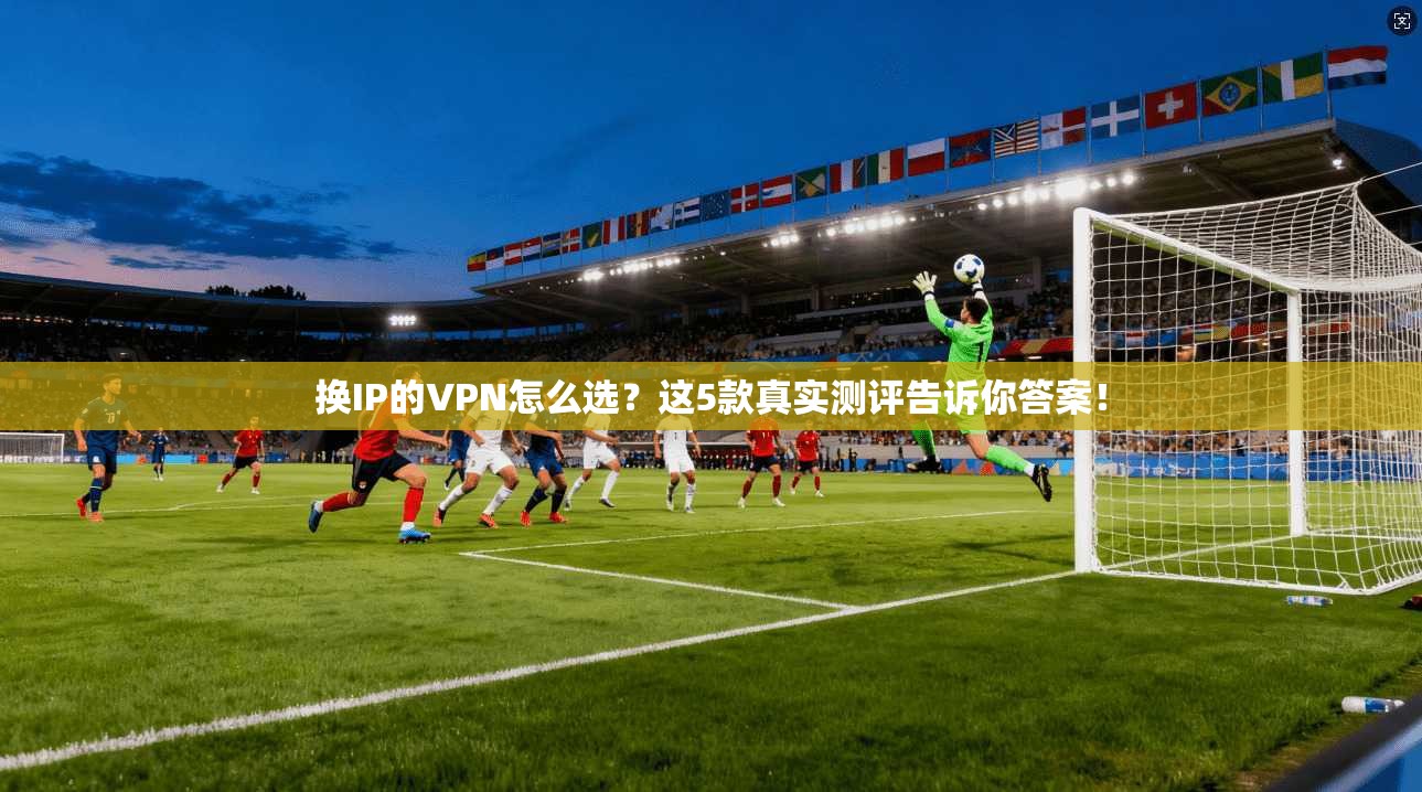 换IP的VPN怎么选？这5款真实测评告诉你答案！