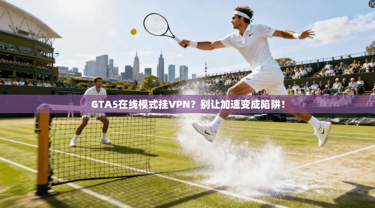 GTA5在线模式挂VPN？别让加速变成陷阱！