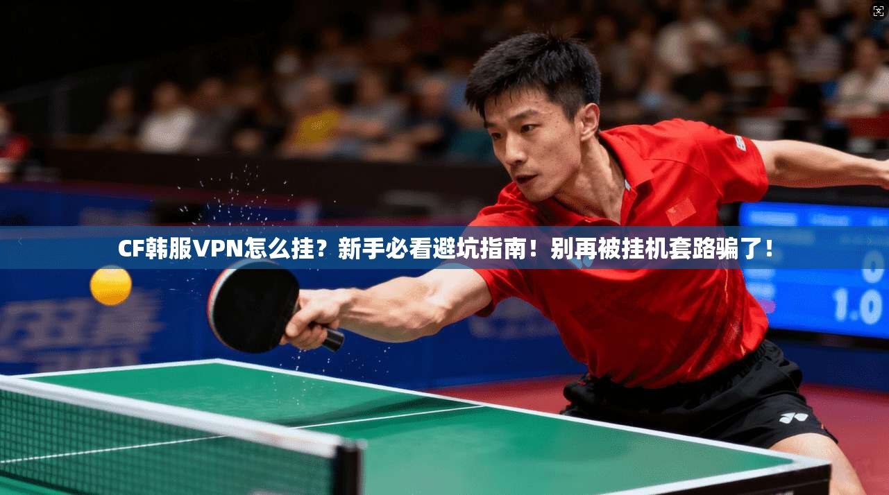CF韩服VPN怎么挂？新手必看避坑指南！别再被挂机套路骗了！