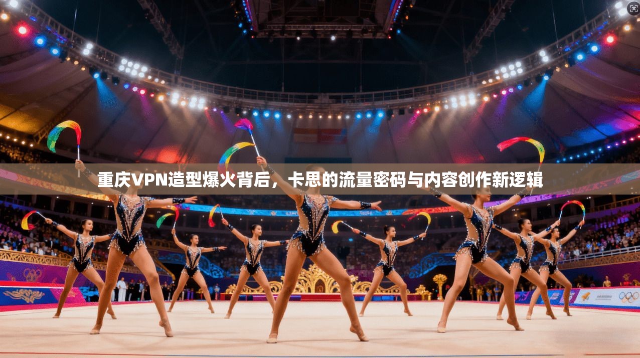 重庆VPN造型爆火背后，卡思的流量密码与内容创作新逻辑