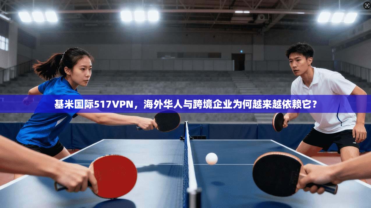 基米国际517VPN,海外华人与跨境企业为何越来越依赖它?