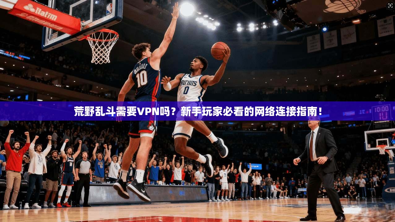 荒野乱斗需要VPN吗？新手玩家必看的网络连接指南！