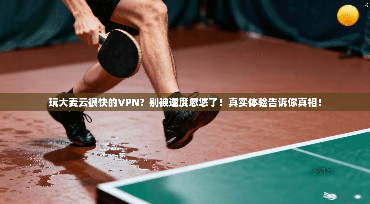 玩大麦云很快的VPN？别被速度忽悠了！真实体验告诉你真相！