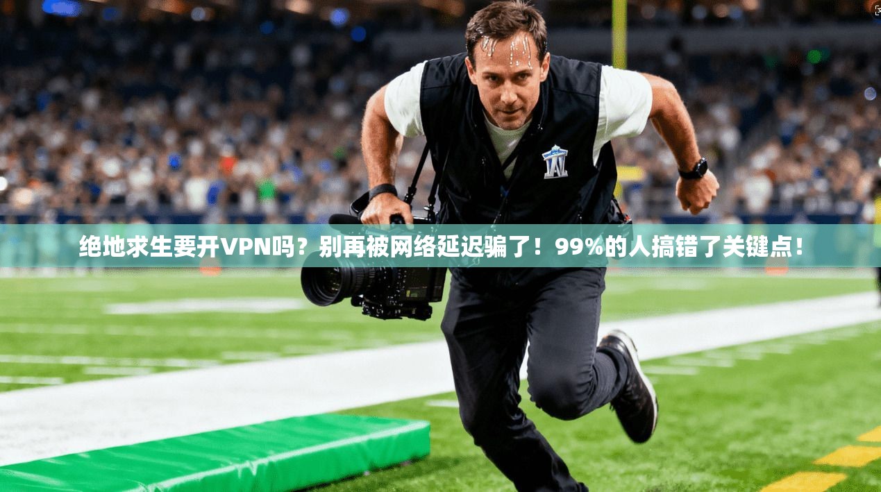 绝地求生要开VPN吗?别再被网络延迟骗了!99%的人搞错了关键点!