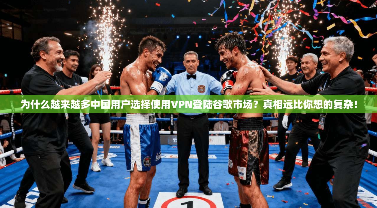 为什么越来越多中国用户选择使用VPN登陆谷歌市场？真相远比你想的复杂！
