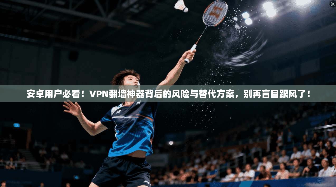 安卓用户必看！VPN翻墙神器背后的风险与替代方案，别再盲目跟风了！