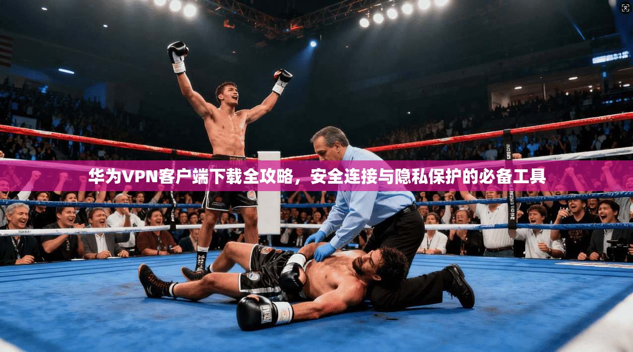 华为VPN客户端下载全攻略,安全连接与隐私保护的必备工具