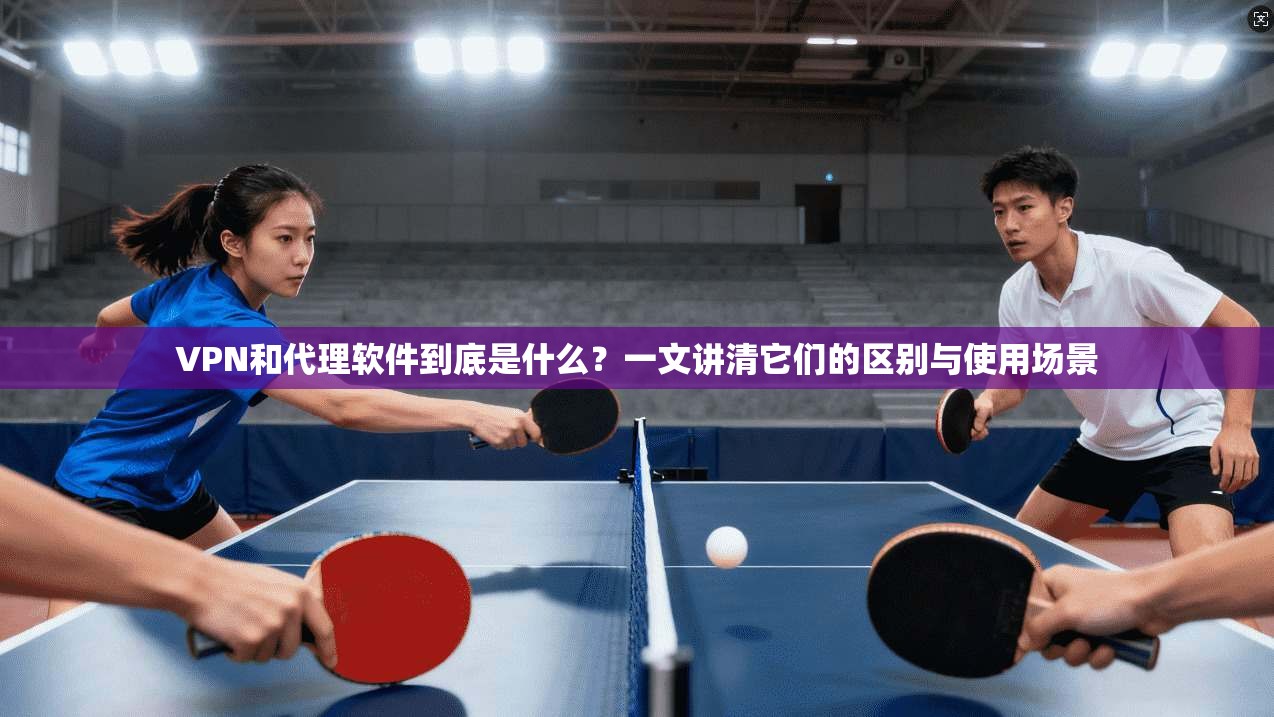 VPN和代理软件到底是什么?一文讲清它们的区别与使用场景