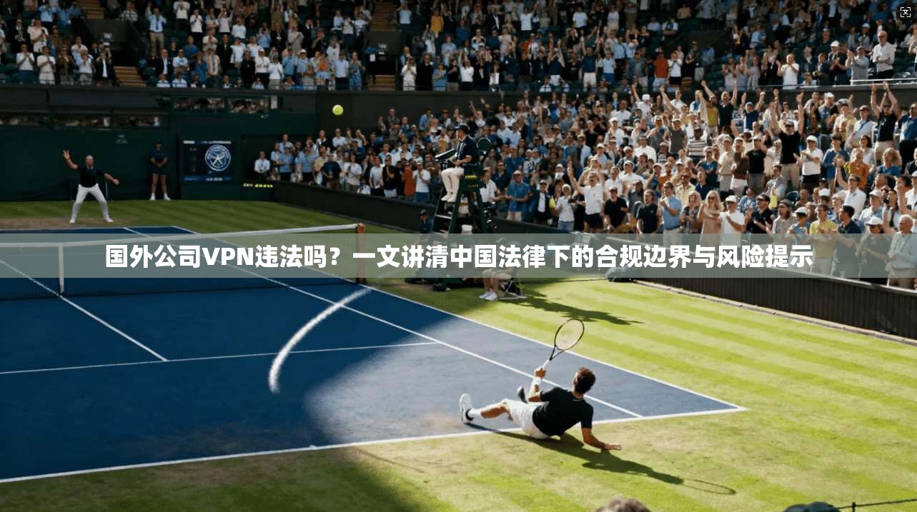 国外公司VPN违法吗？一文讲清中国法律下的合规边界与风险提示