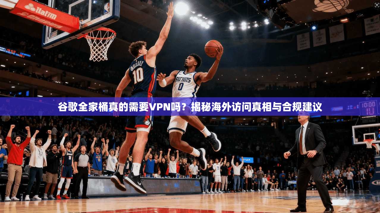 谷歌全家桶真的需要VPN吗?揭秘海外访问真相与合规建议
