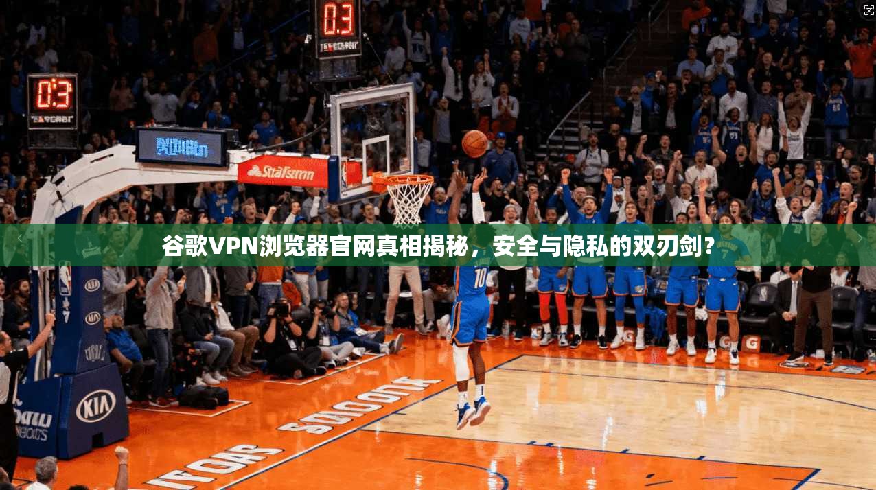 谷歌VPN浏览器官网真相揭秘,安全与隐私的双刃剑?