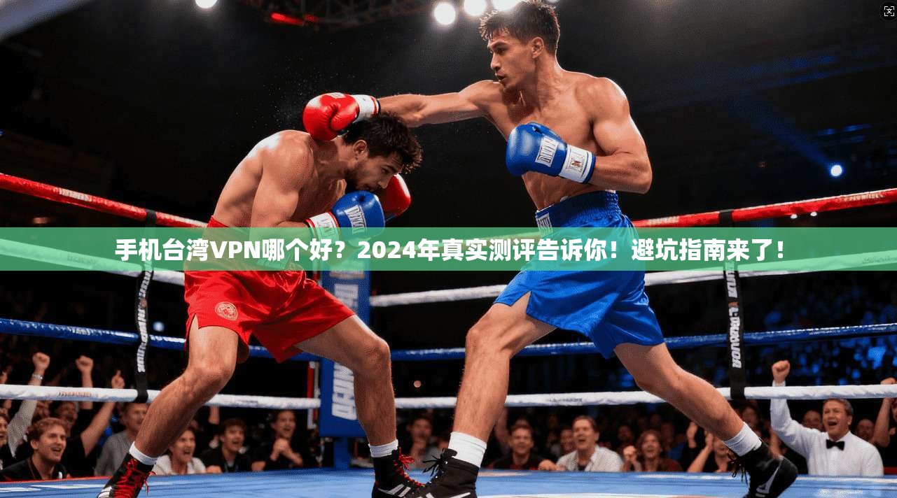手机台湾VPN哪个好？2024年真实测评告诉你！避坑指南来了！