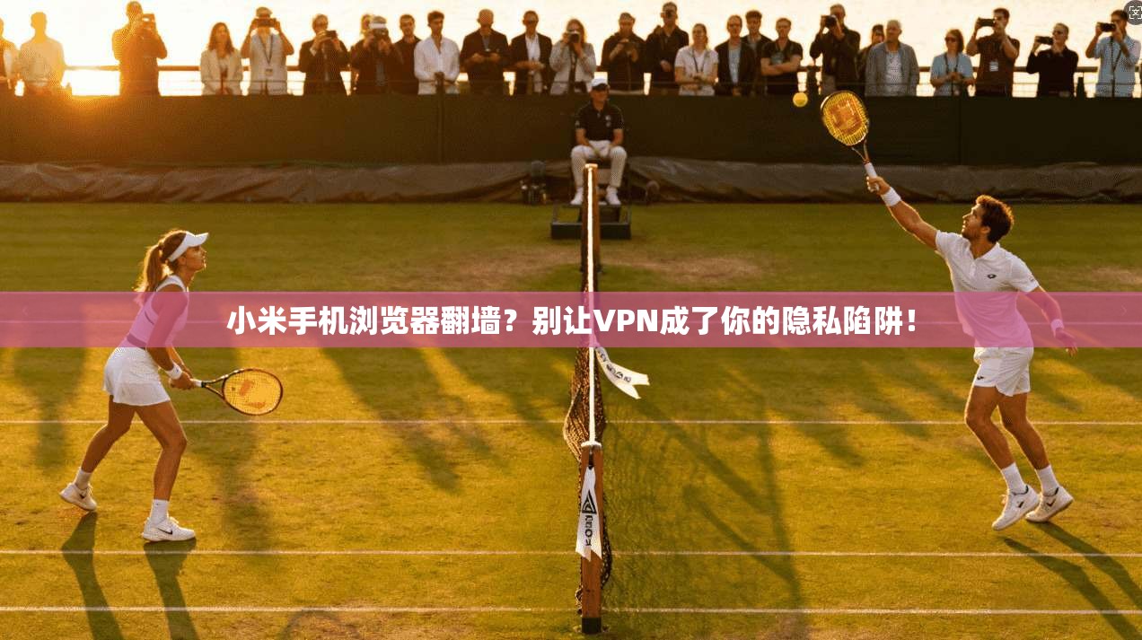 小米手机浏览器翻墙？别让VPN成了你的隐私陷阱！