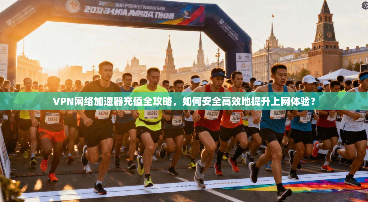 VPN网络加速器充值全攻略，如何安全高效地提升上网体验？