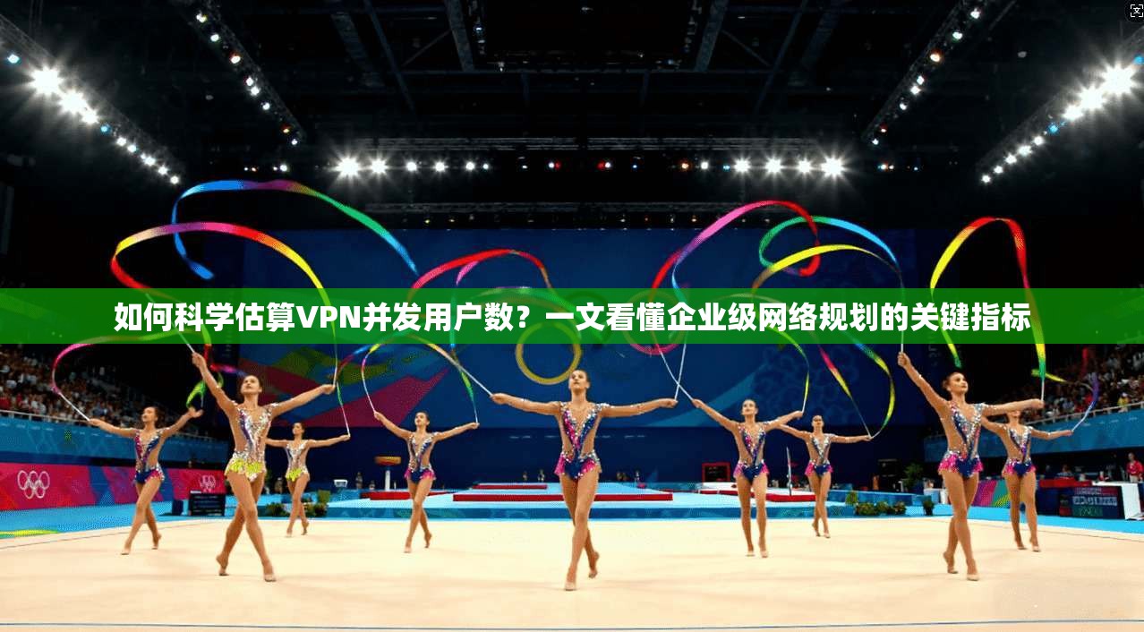 如何科学估算VPN并发用户数?一文看懂企业级网络规划的关键指标