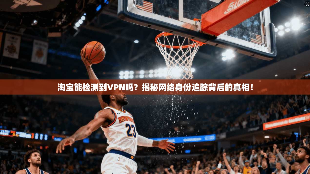 淘宝能检测到VPN吗？揭秘网络身份追踪背后的真相！