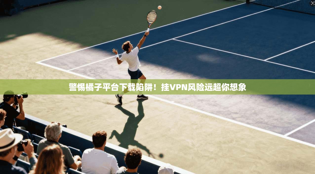 警惕橘子平台下载陷阱！挂VPN风险远超你想象