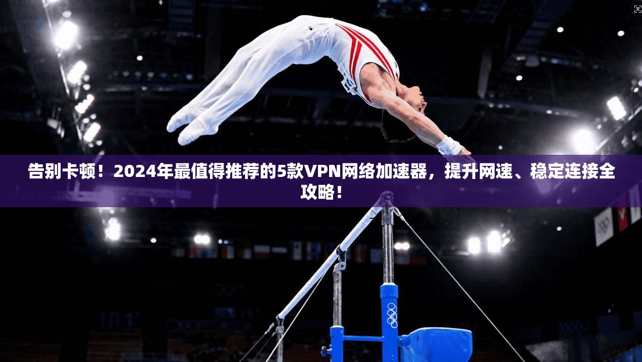 告别卡顿！2024年最值得推荐的5款VPN网络加速器，提升网速、稳定连接全攻略！
