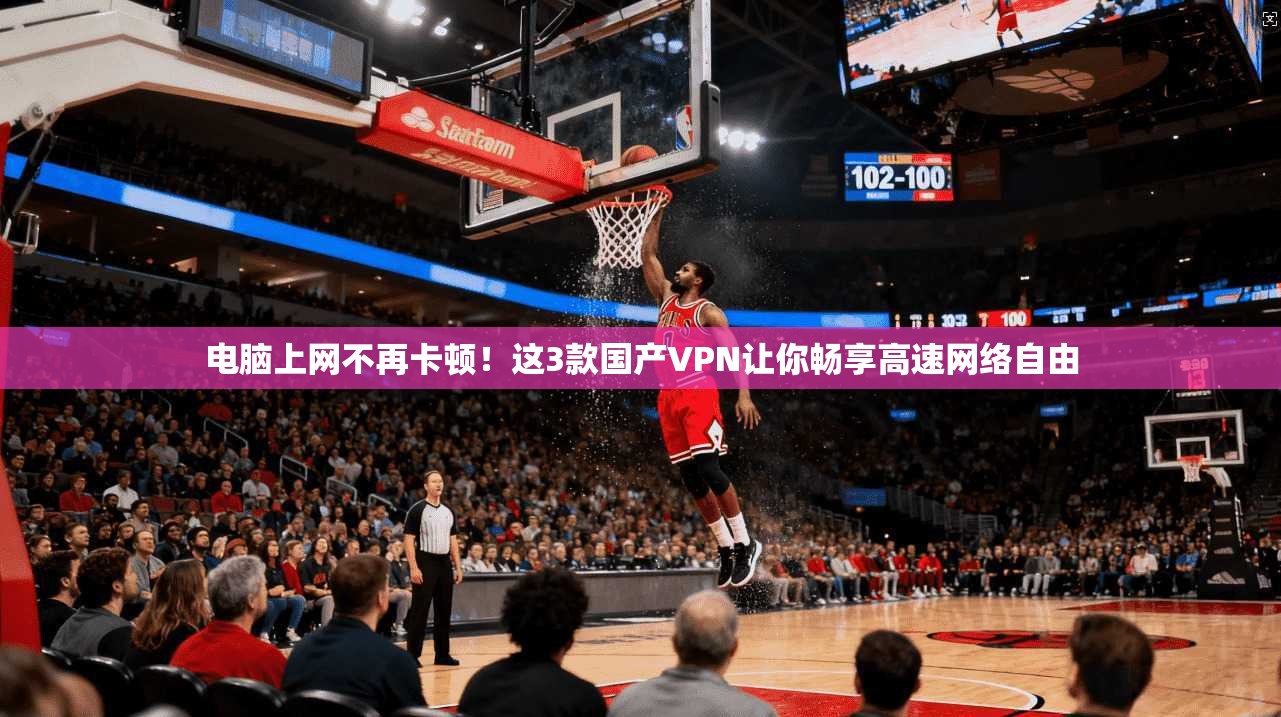 电脑上网不再卡顿！这3款国产VPN让你畅享高速网络自由