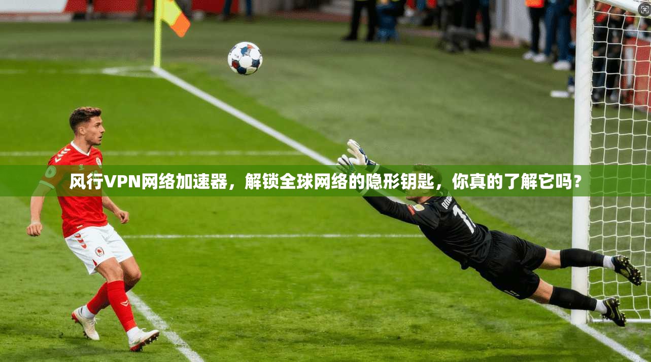 风行VPN网络加速器，解锁全球网络的隐形钥匙，你真的了解它吗？