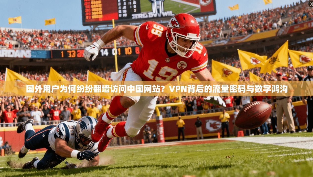 国外用户为何纷纷翻墙访问中国网站？VPN背后的流量密码与数字鸿沟