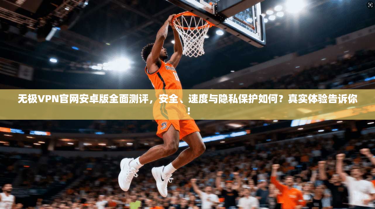 无极VPN官网安卓版全面测评，安全、速度与隐私保护如何？真实体验告诉你！