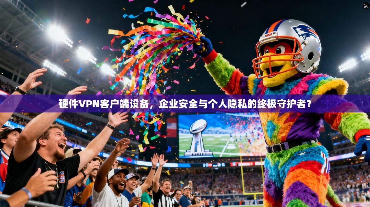 硬件VPN客户端设备，企业安全与个人隐私的终极守护者？