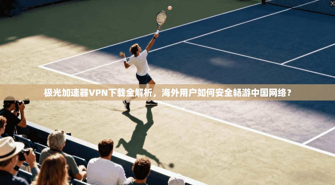 极光加速器VPN下载全解析,海外用户如何安全畅游中国网络?