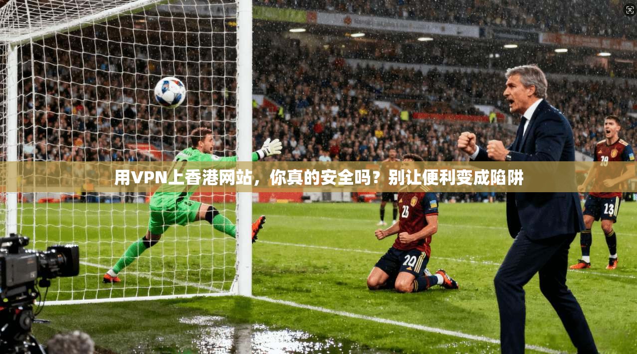 用VPN上香港网站，你真的安全吗？别让便利变成陷阱
