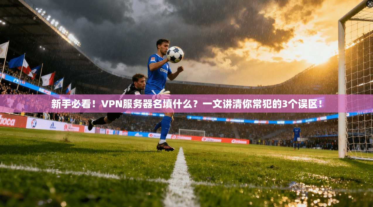 新手必看!VPN服务器名填什么?一文讲清你常犯的3个误区!