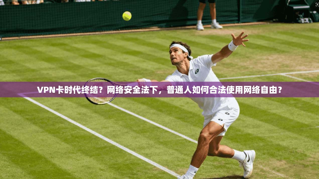 VPN卡时代终结?网络安全法下,普通人如何合法使用网络自由?