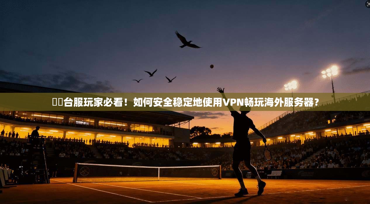 劍靈台服玩家必看！如何安全稳定地使用VPN畅玩海外服务器？