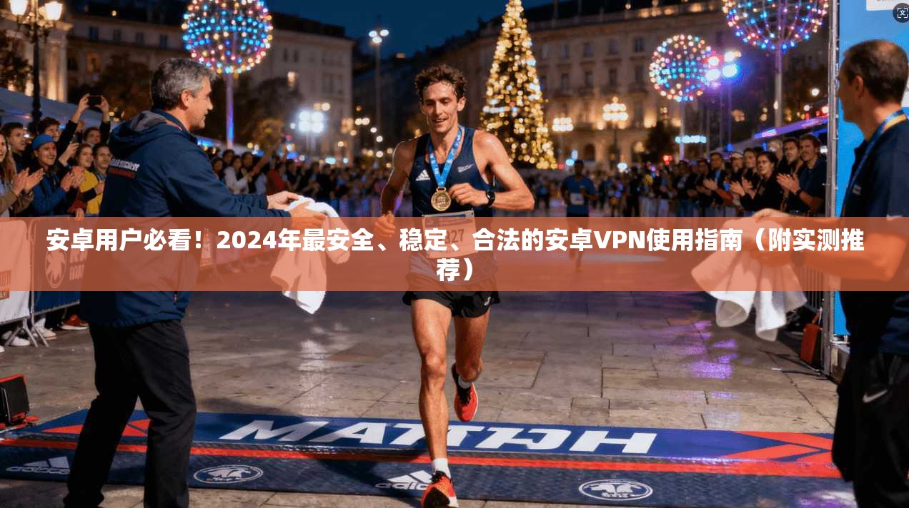 安卓用户必看！2024年最安全、稳定、合法的安卓VPN使用指南（附实测推荐）