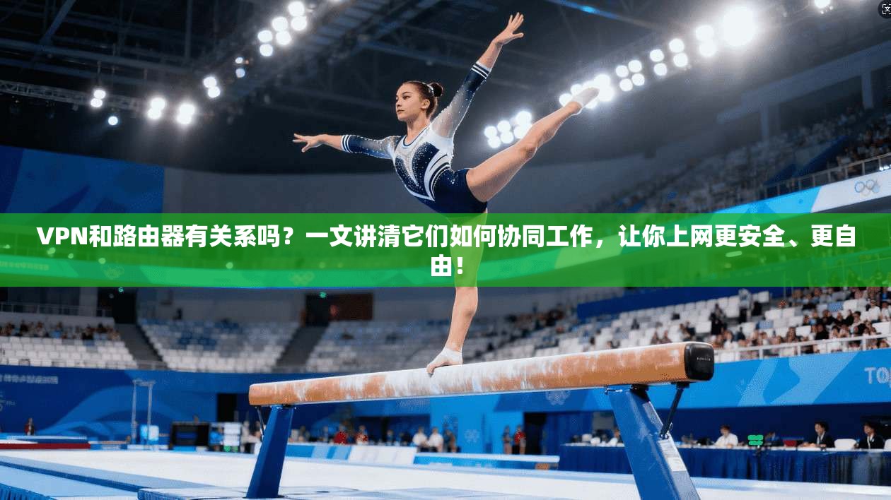 VPN和路由器有关系吗?一文讲清它们如何协同工作,让你上网更安全、更自由!