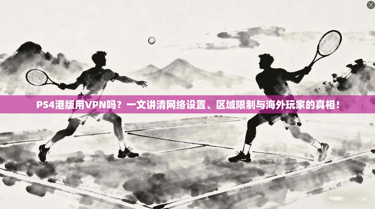 PS4港版用VPN吗?一文讲清网络设置、区域限制与海外玩家的真相!