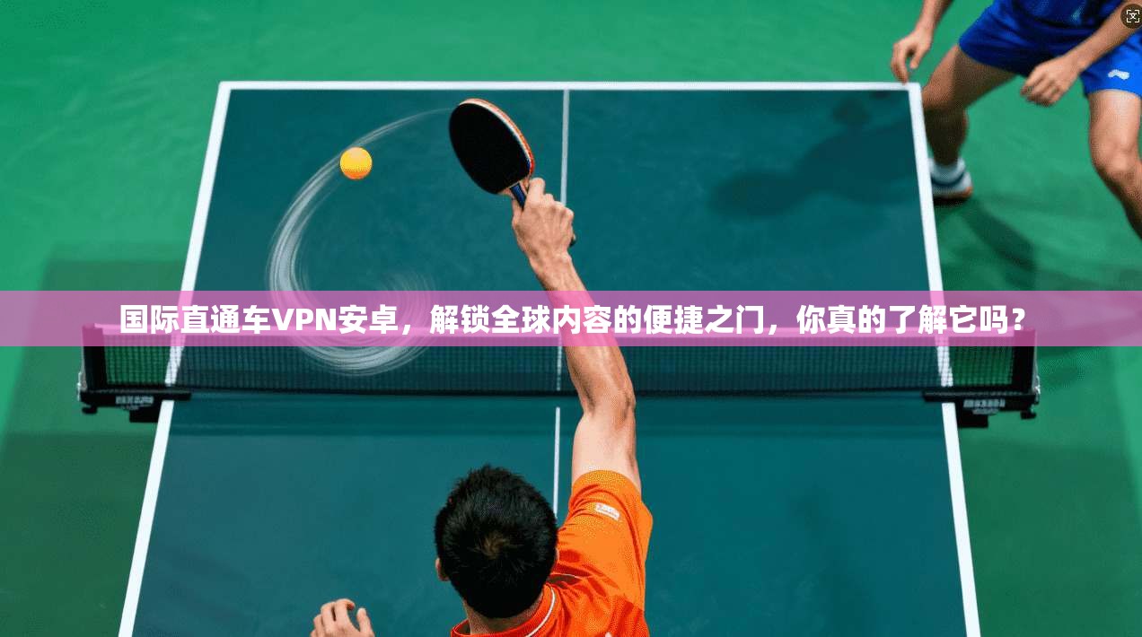 国际直通车VPN安卓，解锁全球内容的便捷之门，你真的了解它吗？
