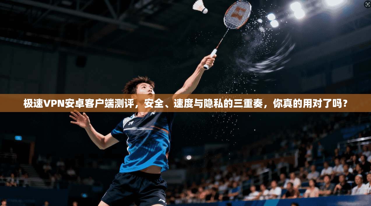 极速VPN安卓客户端测评,安全、速度与隐私的三重奏,你真的用对了吗?