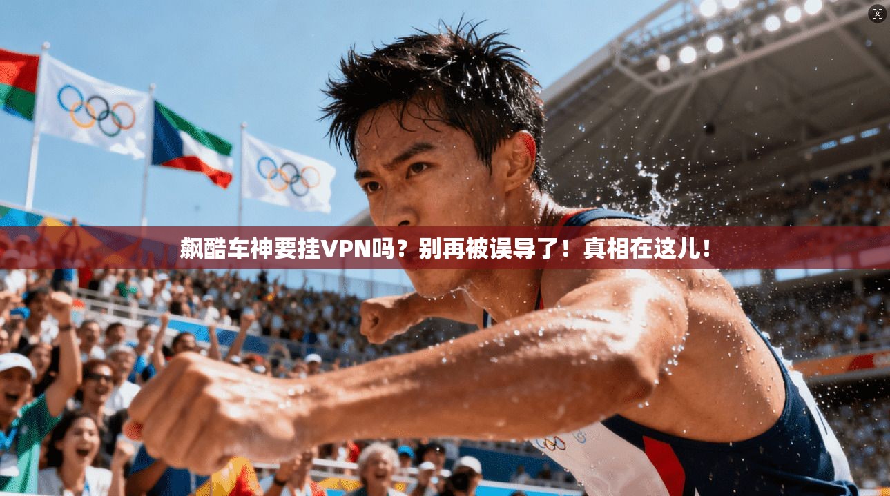 飙酷车神要挂VPN吗?别再被误导了!真相在这儿!