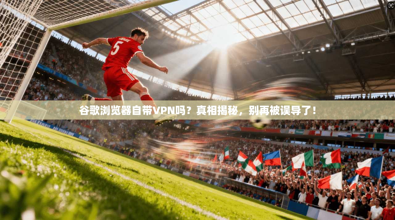 谷歌浏览器自带VPN吗？真相揭秘，别再被误导了！