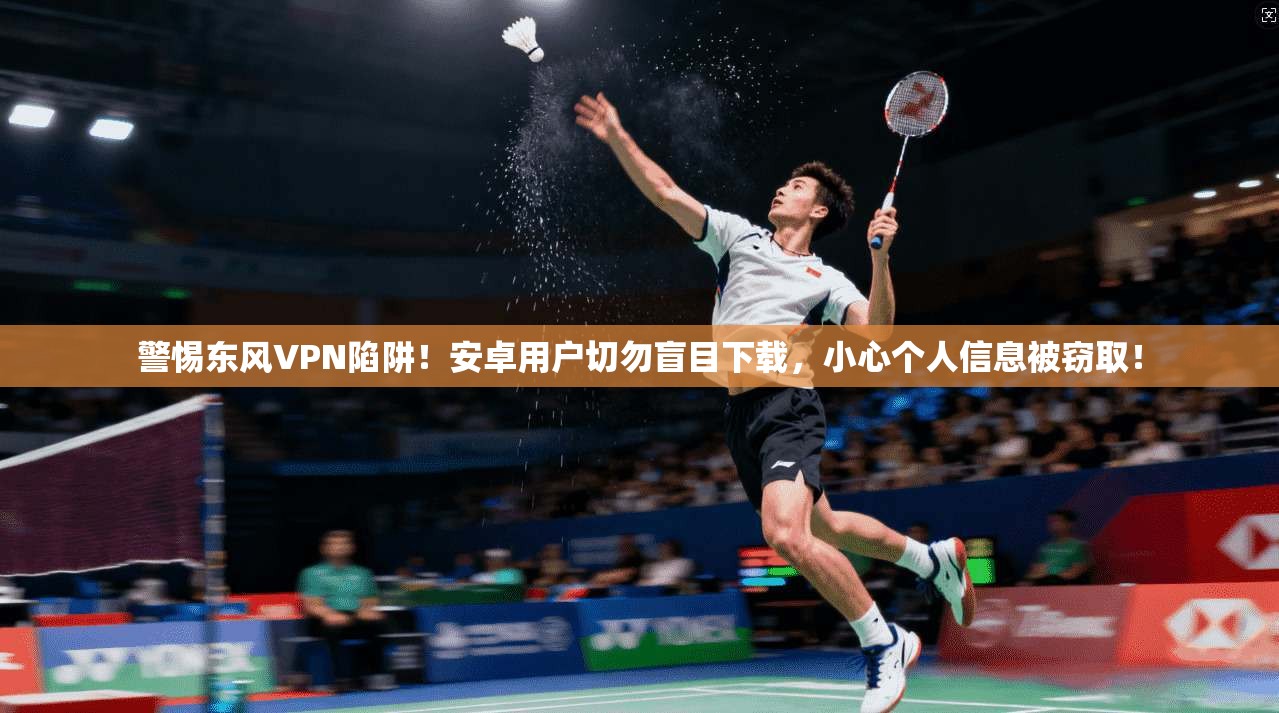 警惕东风VPN陷阱！安卓用户切勿盲目下载，小心个人信息被窃取！