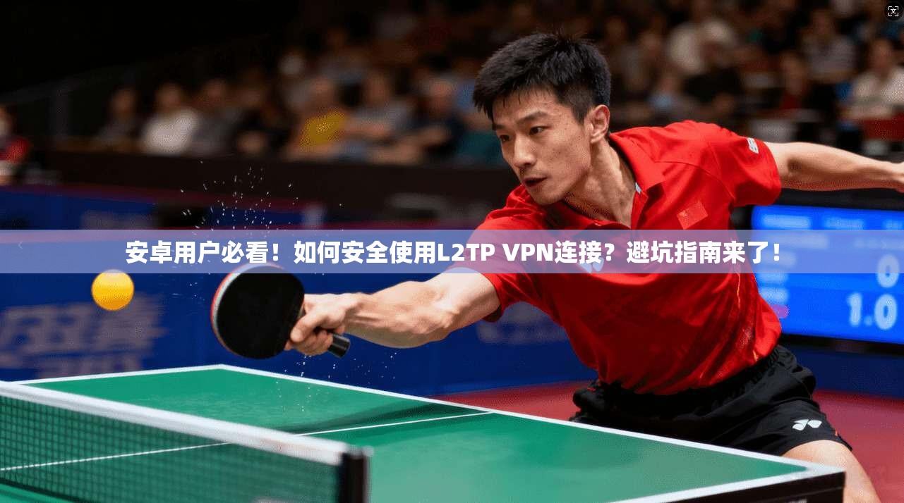 安卓用户必看！如何安全使用L2TP VPN连接？避坑指南来了！