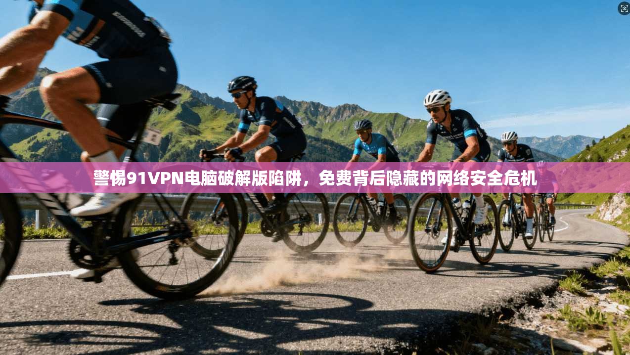 警惕91VPN电脑破解版陷阱,免费背后隐藏的网络安全危机