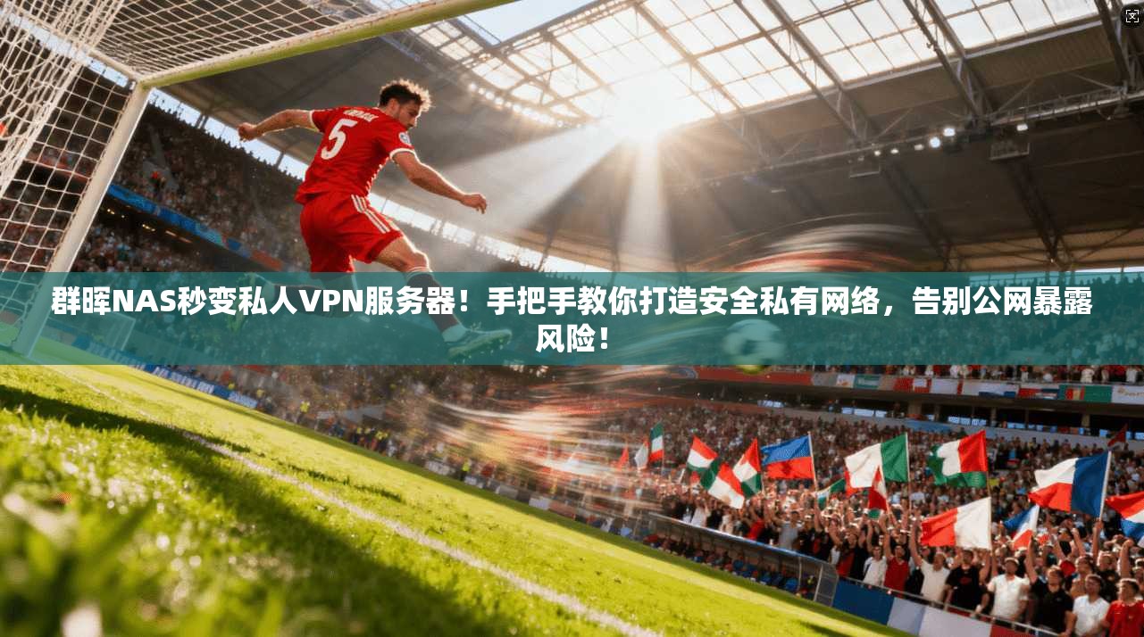 群晖NAS秒变私人VPN服务器！手把手教你打造安全私有网络，告别公网暴露风险！