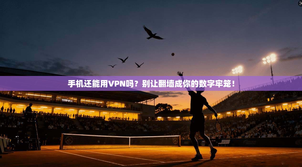 手机还能用VPN吗？别让翻墙成你的数字牢笼！