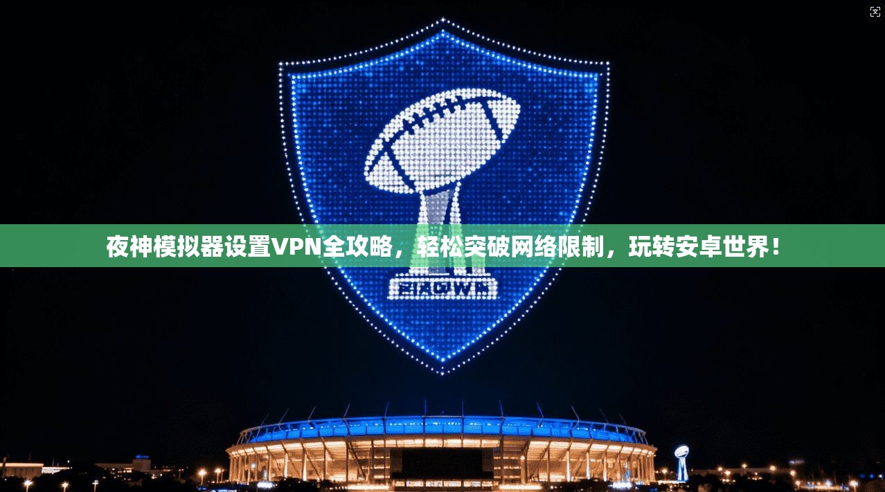 夜神模拟器设置VPN全攻略，轻松突破网络限制，玩转安卓世界！