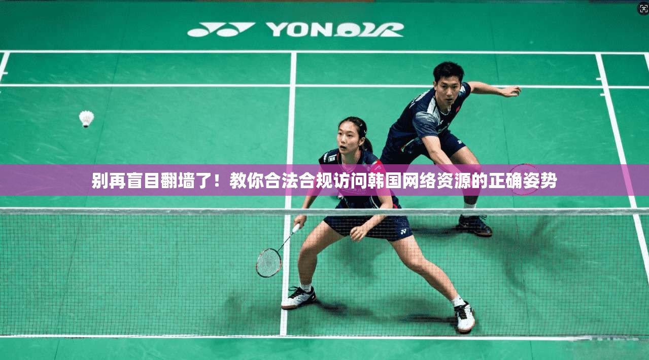 别再盲目翻墙了！教你合法合规访问韩国网络资源的正确姿势