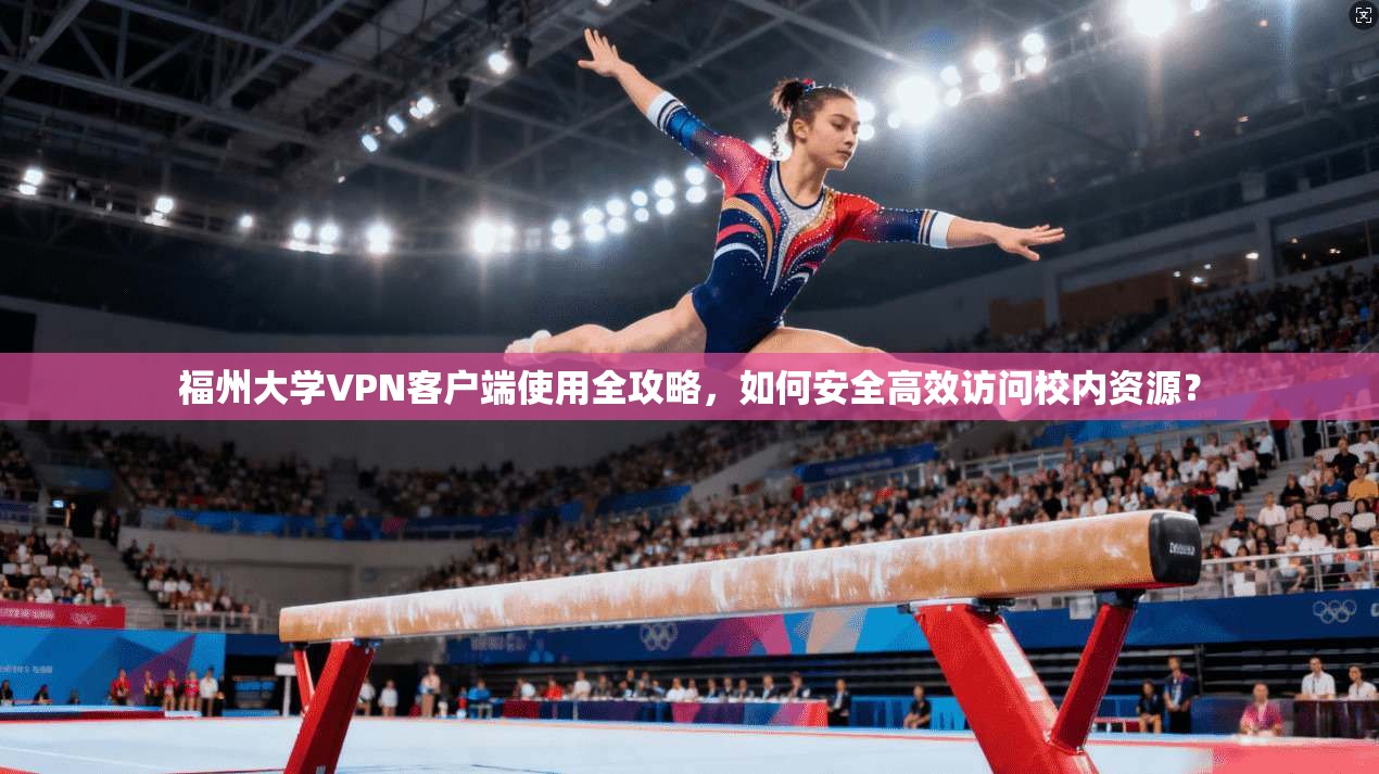 福州大学VPN客户端使用全攻略,如何安全高效访问校内资源?