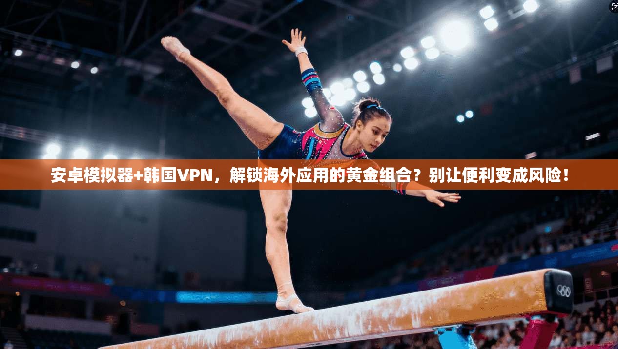 安卓模拟器+韩国VPN，解锁海外应用的黄金组合？别让便利变成风险！